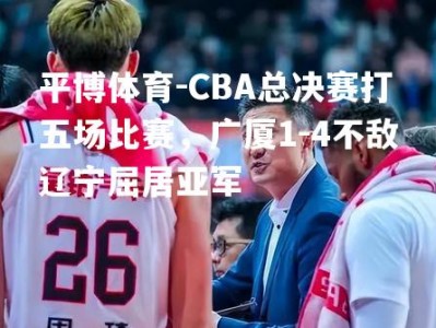 平博体育-CBA总决赛打五场比赛，广厦1-4不敌辽宁屈居亚军