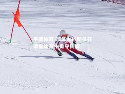 平博体育-加拿大运动员在滑雪比赛中勇夺铜牌