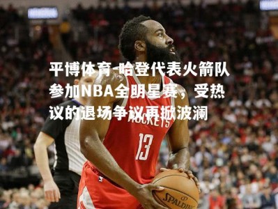 平博体育-哈登代表火箭队参加NBA全明星赛，受热议的退场争议再掀波澜