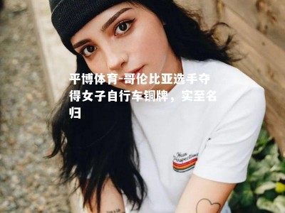 平博体育-哥伦比亚选手夺得女子自行车铜牌，实至名归