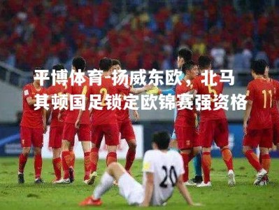 平博体育-扬威东欧，北马其顿国足锁定欧锦赛强资格