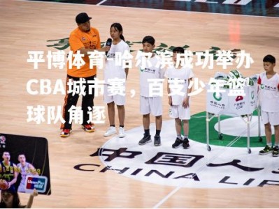 平博体育-哈尔滨成功举办CBA城市赛，百支少年篮球队角逐