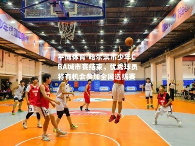 平博体育-哈尔滨市少年CBA城市赛结束，优秀球员将有机会参加全国选拔赛