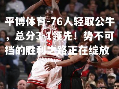 平博体育-76人轻取公牛，总分3-1领先！势不可挡的胜利之路正在绽放