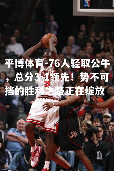 76人轻取公牛，总分3-1领先！势不可挡的胜利之路正在绽放