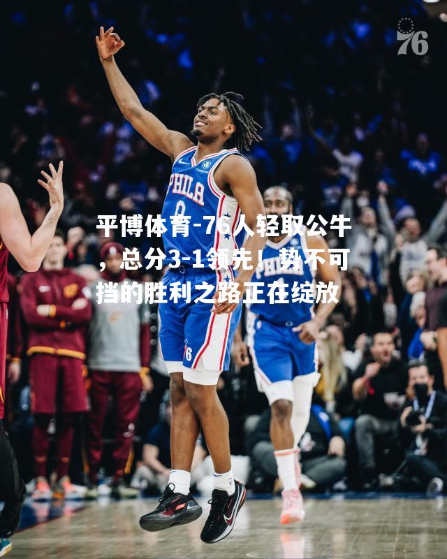 76人轻取公牛，总分3-1领先！势不可挡的胜利之路正在绽放