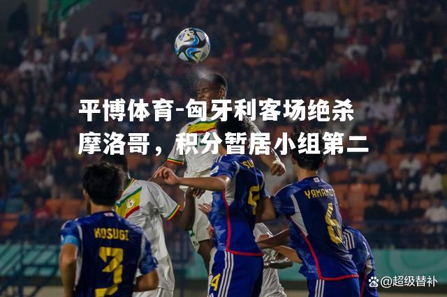 匈牙利客场绝杀摩洛哥，积分暂居小组第二