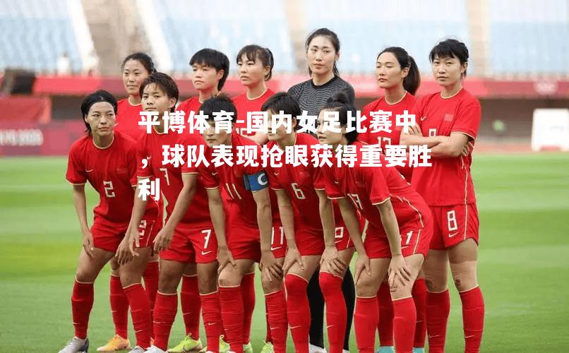 国内女足比赛中，球队表现抢眼获得重要胜利