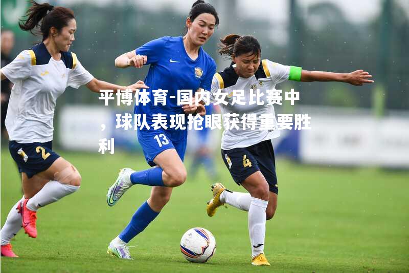 国内女足比赛中，球队表现抢眼获得重要胜利