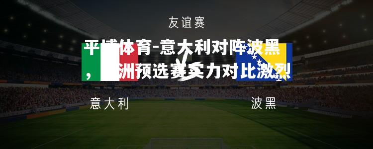 意大利对阵波黑，欧洲预选赛实力对比激烈