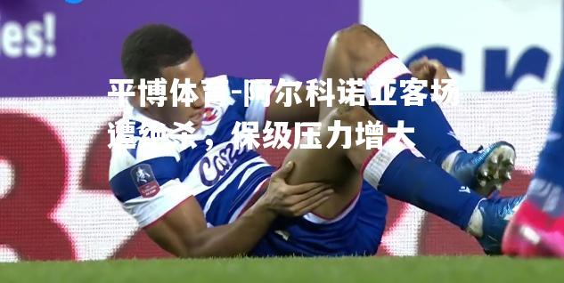 阿尔科诺亚客场遭绝杀，保级压力增大