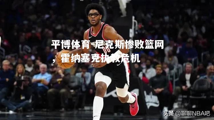 尼克斯惨败篮网，霍纳塞克执教危机